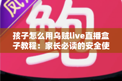 孩子怎么用乌贼live直播盒子教程：家长必读的安全使用与实操全指南