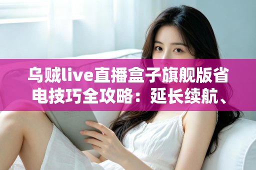 乌贼live直播盒子旗舰版省电技巧全攻略：延长续航、畅享直播不中断