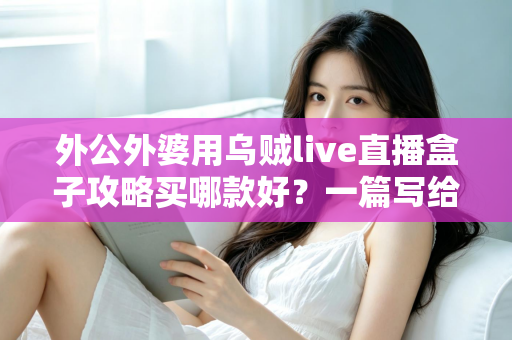 外公外婆用乌贼live直播盒子攻略买哪款好？一篇写给晚辈的孝心选购指南