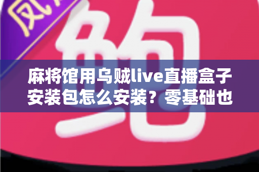 麻将馆用乌贼live直播盒子安装包怎么安装？零基础也能看懂的全流程安装与开播指南