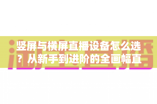 竖屏与横屏直播设备怎么选？从新手到进阶的全画幅直播设备选购完整指南