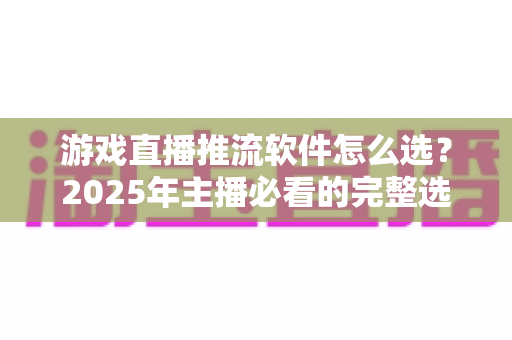 游戏直播推流软件怎么选？2025年主播必看的完整选购指南与实用建议