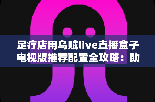 足疗店用乌贼live直播盒子电视版推荐配置全攻略：助您打造高清流畅的门店观影新体验