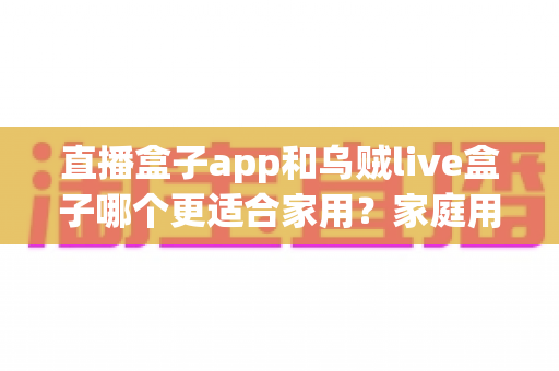 直播盒子app和乌贼live盒子哪个更适合家用？家庭用户全方位对比与选购指南