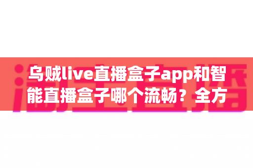 乌贼live直播盒子app和智能直播盒子哪个流畅？全方位对比评测帮你选对观看工具