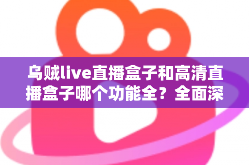 乌贼live直播盒子和高清直播盒子哪个功能全？全面深度对比评测与选购指南一文看懂