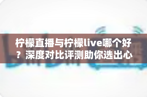 柠檬直播与柠檬live哪个好?深度对比评测助你选出心仪直播平台 柠檬直播与柠檬live哪个好?深度对比评测助你选出心仪直播平台
