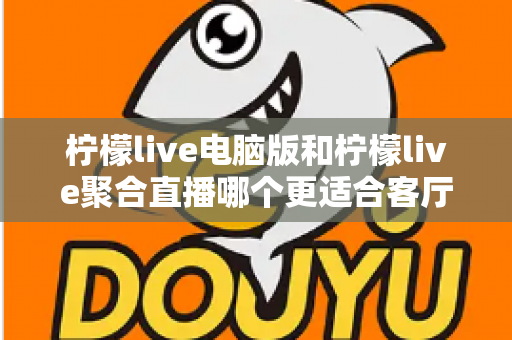 柠檬live电脑版和柠檬live聚合直播哪个更适合客厅？深度对比解析，帮你找到最佳大屏观影方案