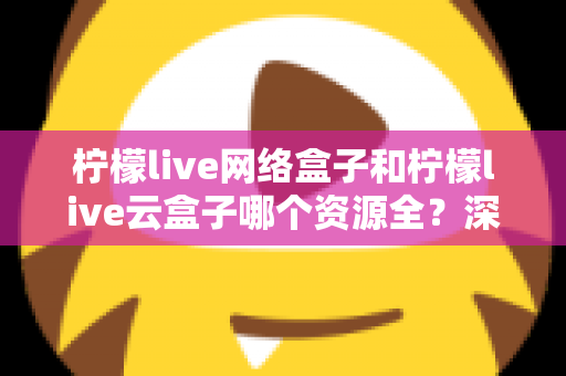 柠檬live网络盒子和柠檬live云盒子哪个资源全？深度对比全解析，看完再买不踩坑
