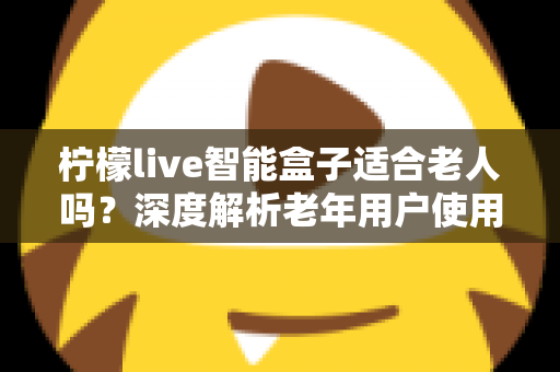 柠檬live智能盒子适合老人吗?深度解析老年用户使用体验与选购指南 柠檬live智能盒子适合老人吗?深度解析老年用户使用体验与选购指南