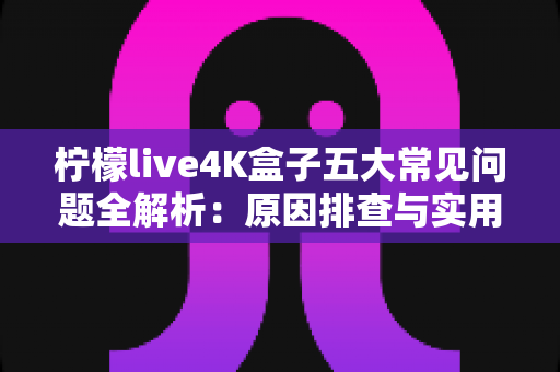柠檬live4K盒子五大常见问题全解析：原因排查与实用解决方案一站式指南