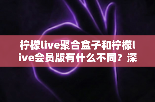 柠檬live聚合盒子和柠檬live会员版有什么不同?深度解析两种版本的核心区别与选择指南 柠檬live聚合盒子和柠檬live会员版有什么不同?深度解析两种版本的核心区别与选择指南