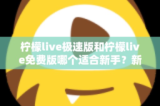 柠檬live极速版和柠檬live免费版哪个适合新手？新手入门选版指南与实用建议