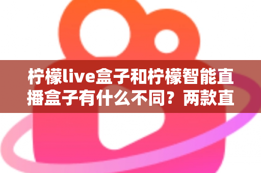 柠檬live盒子和柠檬智能直播盒子有什么不同?两款直播设备全方位对比与选购指南 柠檬live盒子和柠檬智能直播盒子有什么不同?两款直播设备全方位对比与选购指南