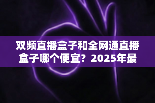 双频直播盒子和全网通直播盒子哪个便宜?2025年最新价格对比与选购避坑指南 双频直播盒子和全网通直播盒子哪个便宜?2025年最新价格对比与选购避坑指南