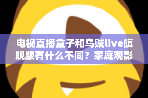 电视直播盒子和乌贼live旗舰版有什么不同?家庭观影方案全面对比与选购指南 电视直播盒子和乌贼live旗舰版有什么不同?家庭观影方案全面对比与选购指南