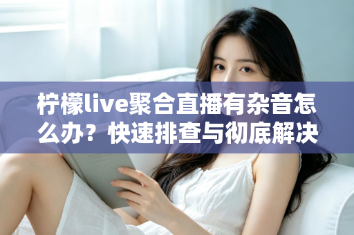 柠檬live聚合直播有杂音怎么办?快速排查与彻底解决直播杂音的完整攻略 柠檬live聚合直播有杂音怎么办?快速排查与彻底解决直播杂音的完整攻略