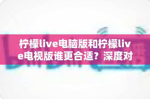 柠檬live电脑版和柠檬live电视版谁更合适？深度对比分析帮你找到最佳观看方案