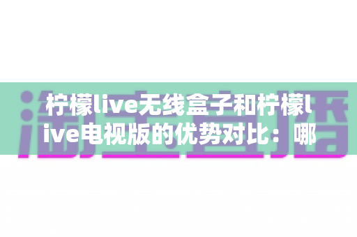 柠檬live无线盒子和柠檬live电视版的优势对比：哪一款更适合你的家庭观影需求？
