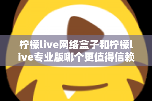 柠檬live网络盒子和柠檬live专业版哪个更值得信赖？深度对比测评帮你选出最适合的那一款
