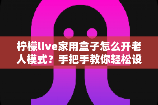 柠檬live家用盒子怎么开老人模式?手把手教你轻松设置长辈专属界面 柠檬live家用盒子怎么开老人模式?手把手教你轻松设置长辈专属界面