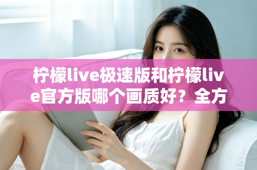 柠檬live极速版和柠檬live官方版哪个画质好?全方位画质对比与选购指南 柠檬live极速版和柠檬live官方版哪个画质好?全方位画质对比与选购指南