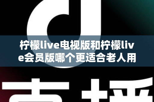 柠檬live电视版和柠檬live会员版哪个更适合老人用？子女必看的完整对比与实用选择指南