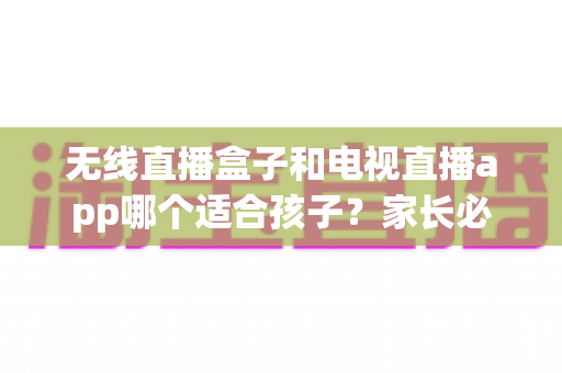 无线直播盒子和电视直播app哪个适合孩子？家长必读的深度对比与选购全指南