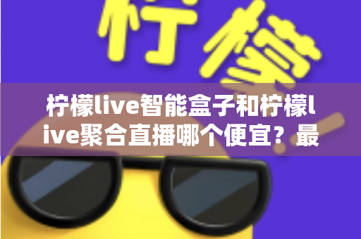 柠檬live智能盒子和柠檬live聚合直播哪个便宜？最新价格对比与省钱选购全指南