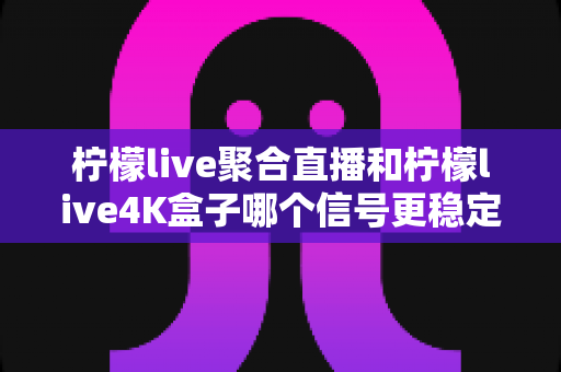 柠檬live聚合直播和柠檬live4K盒子哪个信号更稳定？深度对比解析与选购避坑指南