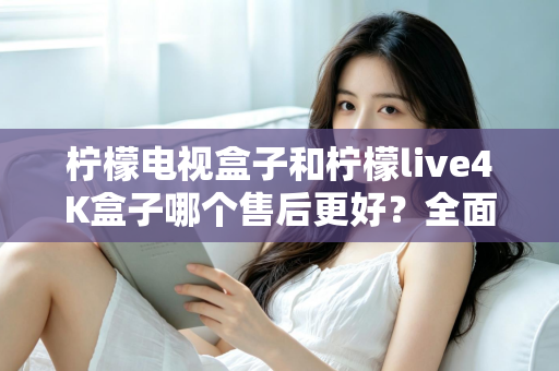 柠檬电视盒子和柠檬live4K盒子哪个售后更好？全面售后对比分析与选购指南