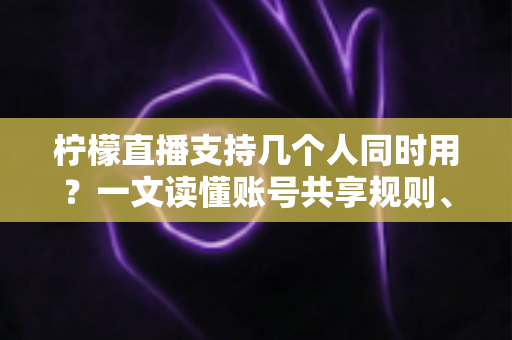 柠檬直播支持几个人同时用？一文读懂账号共享规则、设备限制与多人观看全攻略