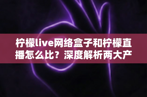柠檬live网络盒子和柠檬直播怎么比？深度解析两大产品差异与选购全攻略