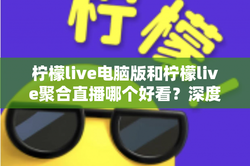 柠檬live电脑版和柠檬live聚合直播哪个好看？深度对比评测帮你选出最佳观看方案