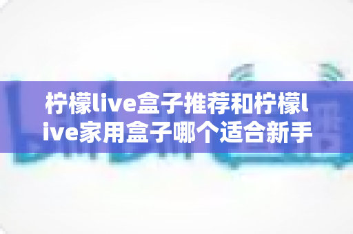柠檬live盒子推荐和柠檬live家用盒子哪个适合新手？新手选购避坑指南一篇看懂