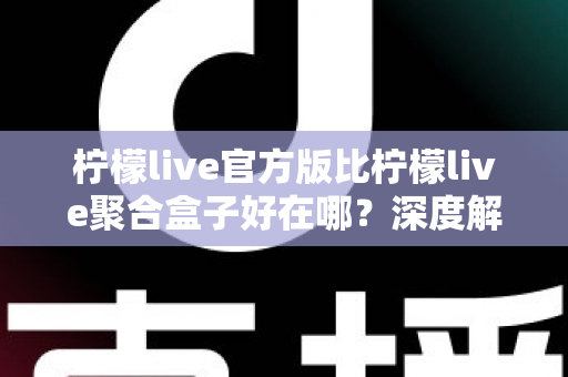 柠檬live官方版比柠檬live聚合盒子好在哪？深度解析官方版本五大核心优势