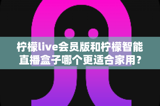 柠檬live会员版和柠檬智能直播盒子哪个更适合家用?家庭影音直播设备深度测评与选购指南 柠檬live会员版和柠檬智能直播盒子哪个更适合家用?家庭影音直播设备深度测评与选购指南