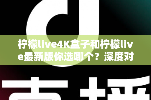 柠檬live4K盒子和柠檬live最新版你选哪个？深度对比分析助你做出明智选择