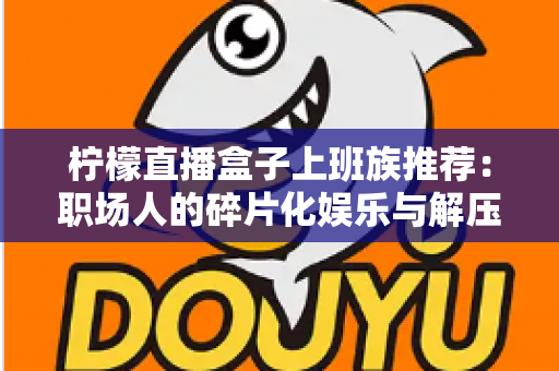 柠檬直播盒子上班族推荐:职场人的碎片化娱乐与解压新选择 柠檬直播盒子上班族推荐:职场人的碎片化娱乐与解压新选择