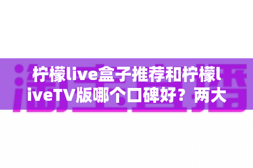 柠檬live盒子推荐和柠檬liveTV版哪个口碑好？两大版本全面对比帮你选对不踩坑