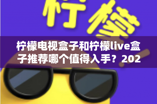 柠檬电视盒子和柠檬live盒子推荐哪个值得入手？2025年家庭电视升级选购指南全解析
