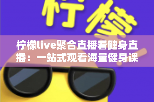 柠檬live聚合直播看健身直播：一站式观看海量健身课程的新选择
