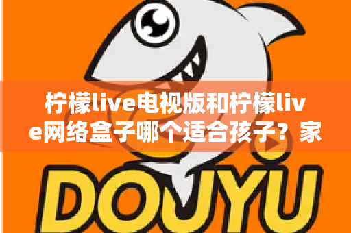柠檬live电视版和柠檬live网络盒子哪个适合孩子？家长必读的选购与护眼全攻略