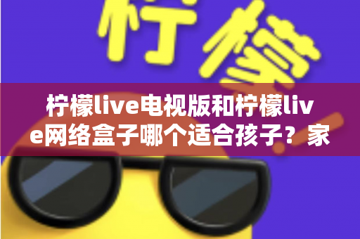 柠檬live电视版和柠檬live网络盒子哪个适合孩子？家长必读的选购与护眼全攻略