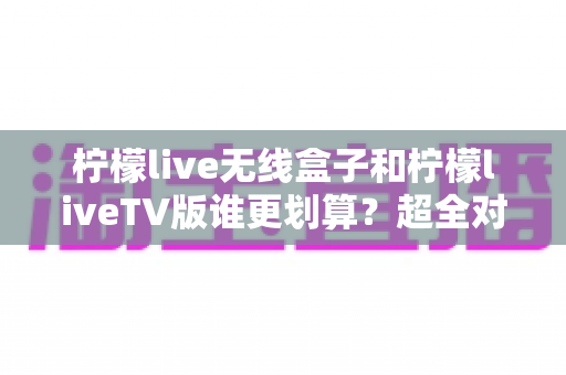 柠檬live无线盒子和柠檬liveTV版谁更划算?超全对比评测助你精准选购不踩坑 柠檬live无线盒子和柠檬liveTV版谁更划算?超全对比评测助你精准选购不踩坑