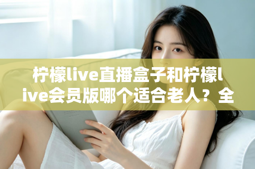 柠檬live直播盒子和柠檬live会员版哪个适合老人？全面对比分析，帮您为长辈选对观看方案