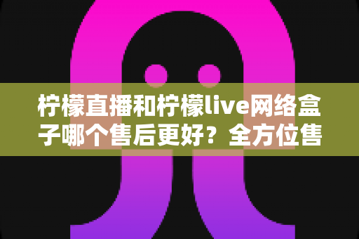 柠檬直播和柠檬live网络盒子哪个售后更好？全方位售后服务深度对比指南
