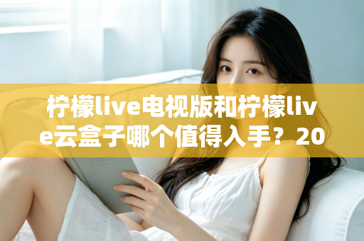 柠檬live电视版和柠檬live云盒子哪个值得入手?2025最新选购指南与深度对比分析 柠檬live电视版和柠檬live云盒子哪个值得入手?2025最新选购指南与深度对比分析