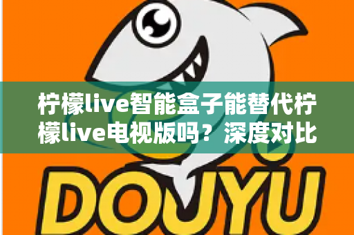 柠檬live智能盒子能替代柠檬live电视版吗？深度对比分析与选购指南