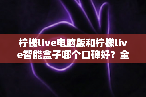 柠檬live电脑版和柠檬live智能盒子哪个口碑好?全方位口碑评测与选购指南 柠檬live电脑版和柠檬live智能盒子哪个口碑好?全方位口碑评测与选购指南